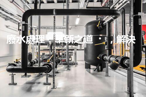 廢水處理：革新之道，解決環(huán)境難題！
